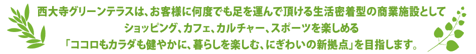 西大寺グリーンテラスは、お客様に何度でも足を運んで頂ける生活密着型の商業施設としてショッピング、カフェ、カルチャー、スポーツを楽しめる「ココロもカラダも健やかに、暮らしを楽しむ、にぎわいの新拠点」を目指します。